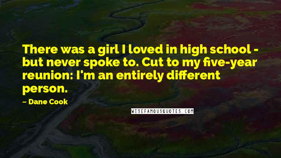 Dane Cook Quotes: There was a girl I loved in high school - but never spoke to. Cut to my five-year reunion: I'm an entirely different person.