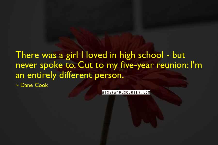 Dane Cook Quotes: There was a girl I loved in high school - but never spoke to. Cut to my five-year reunion: I'm an entirely different person.