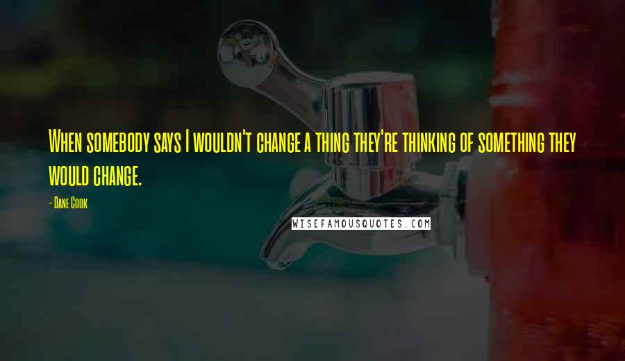 Dane Cook Quotes: When somebody says I wouldn't change a thing they're thinking of something they would change.