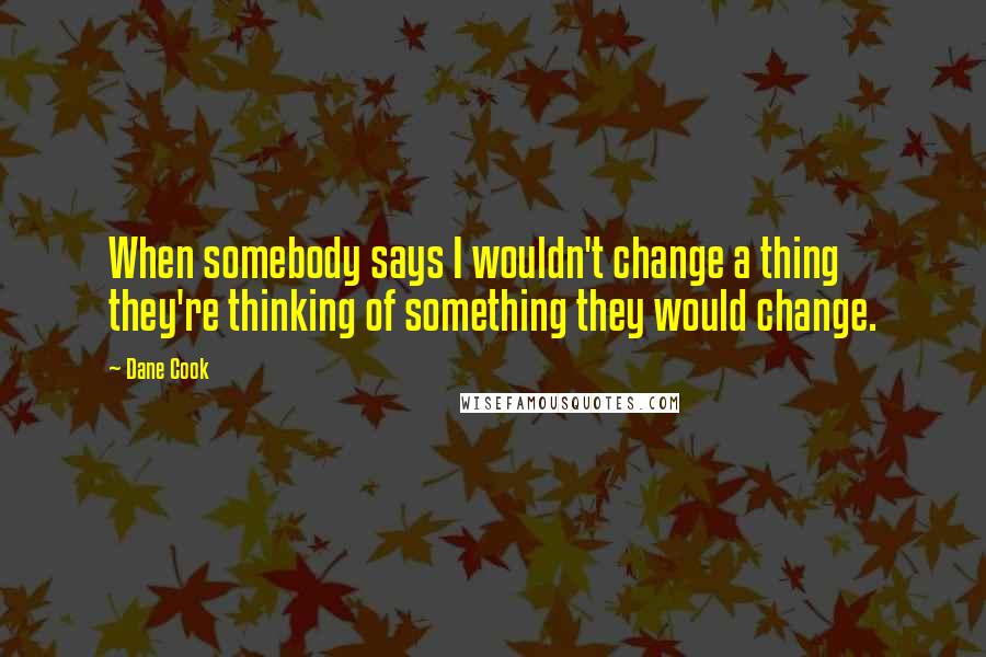 Dane Cook Quotes: When somebody says I wouldn't change a thing they're thinking of something they would change.