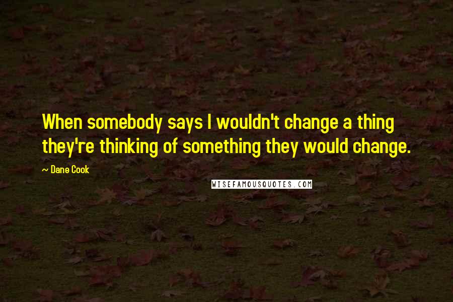 Dane Cook Quotes: When somebody says I wouldn't change a thing they're thinking of something they would change.