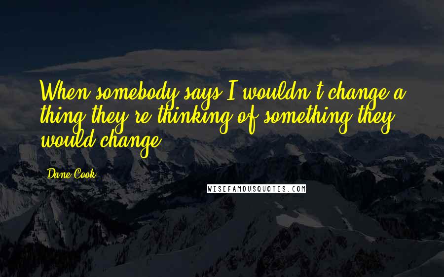 Dane Cook Quotes: When somebody says I wouldn't change a thing they're thinking of something they would change.