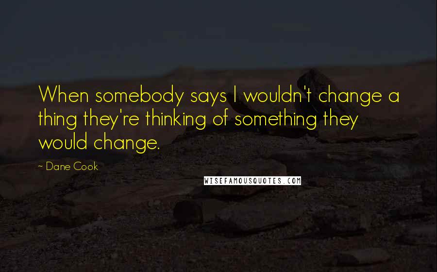 Dane Cook Quotes: When somebody says I wouldn't change a thing they're thinking of something they would change.