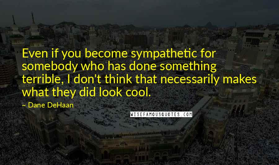 Dane DeHaan Quotes: Even if you become sympathetic for somebody who has done something terrible, I don't think that necessarily makes what they did look cool.