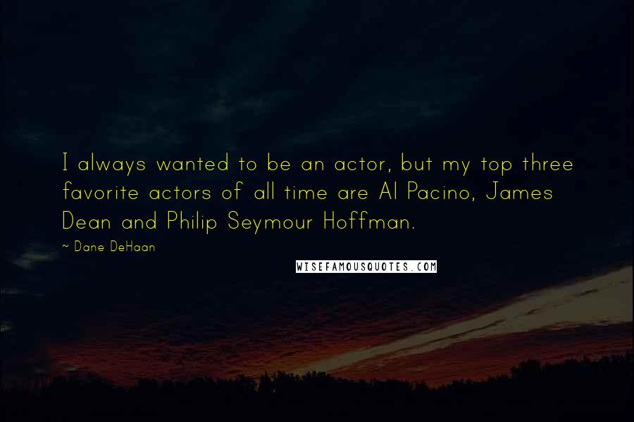 Dane DeHaan Quotes: I always wanted to be an actor, but my top three favorite actors of all time are Al Pacino, James Dean and Philip Seymour Hoffman.