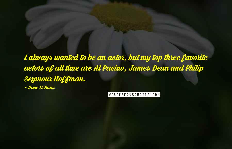 Dane DeHaan Quotes: I always wanted to be an actor, but my top three favorite actors of all time are Al Pacino, James Dean and Philip Seymour Hoffman.