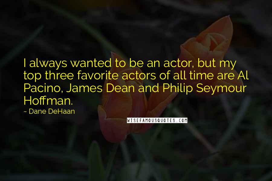 Dane DeHaan Quotes: I always wanted to be an actor, but my top three favorite actors of all time are Al Pacino, James Dean and Philip Seymour Hoffman.