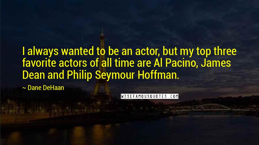 Dane DeHaan Quotes: I always wanted to be an actor, but my top three favorite actors of all time are Al Pacino, James Dean and Philip Seymour Hoffman.