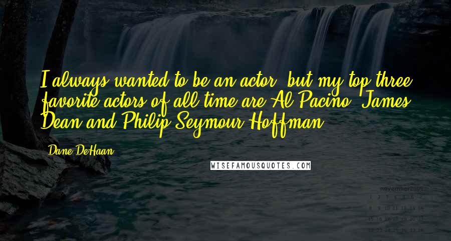 Dane DeHaan Quotes: I always wanted to be an actor, but my top three favorite actors of all time are Al Pacino, James Dean and Philip Seymour Hoffman.