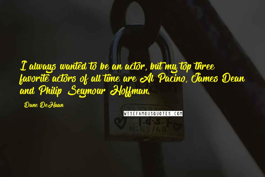 Dane DeHaan Quotes: I always wanted to be an actor, but my top three favorite actors of all time are Al Pacino, James Dean and Philip Seymour Hoffman.