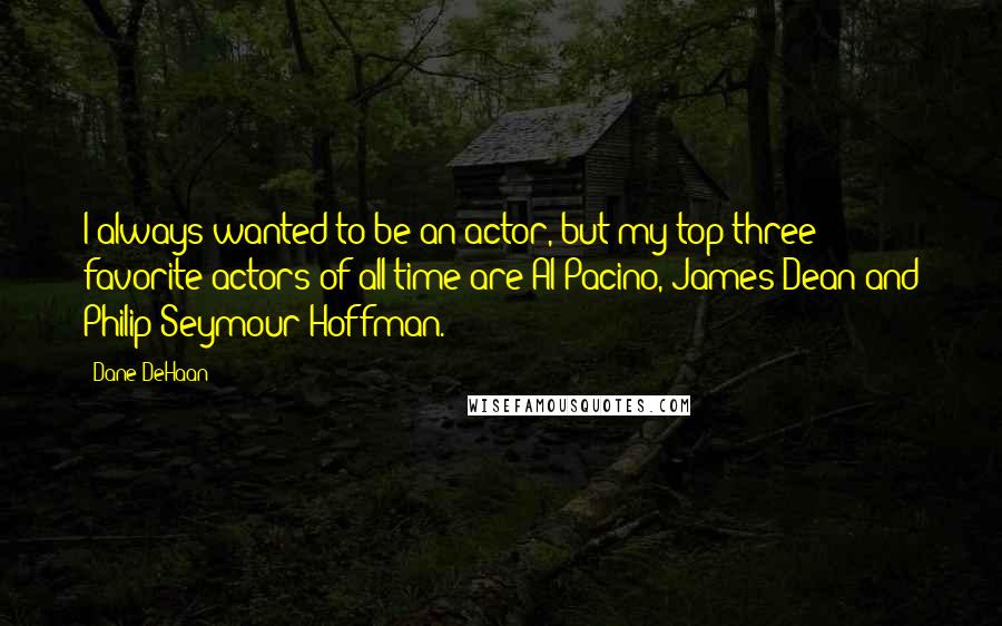 Dane DeHaan Quotes: I always wanted to be an actor, but my top three favorite actors of all time are Al Pacino, James Dean and Philip Seymour Hoffman.