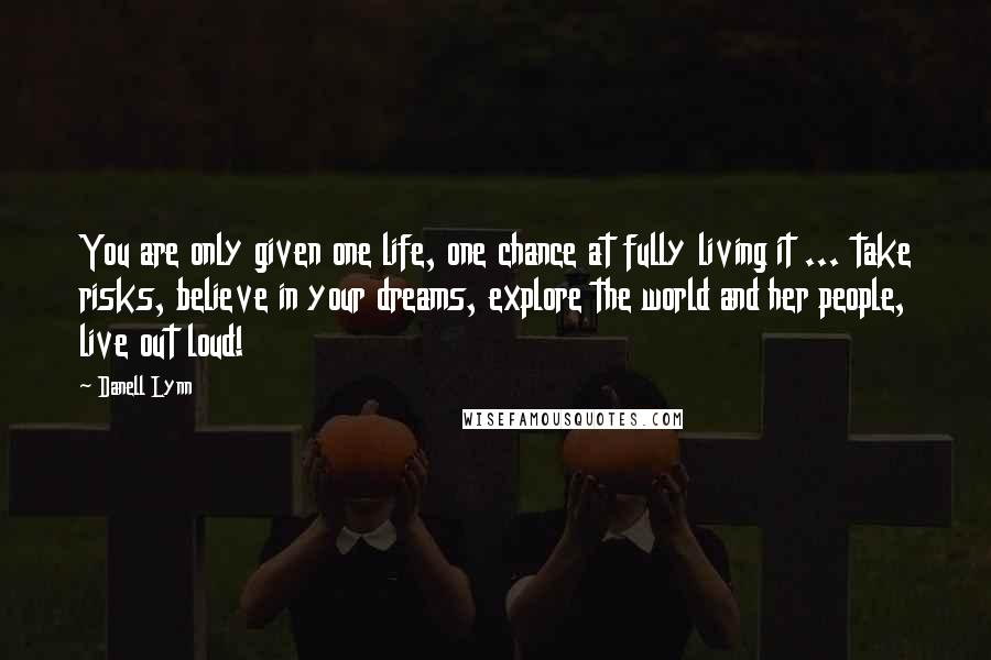 Danell Lynn Quotes: You are only given one life, one chance at fully living it ... take risks, believe in your dreams, explore the world and her people, live out loud!