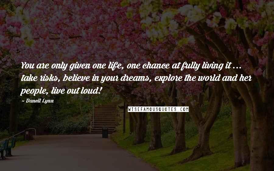 Danell Lynn Quotes: You are only given one life, one chance at fully living it ... take risks, believe in your dreams, explore the world and her people, live out loud!