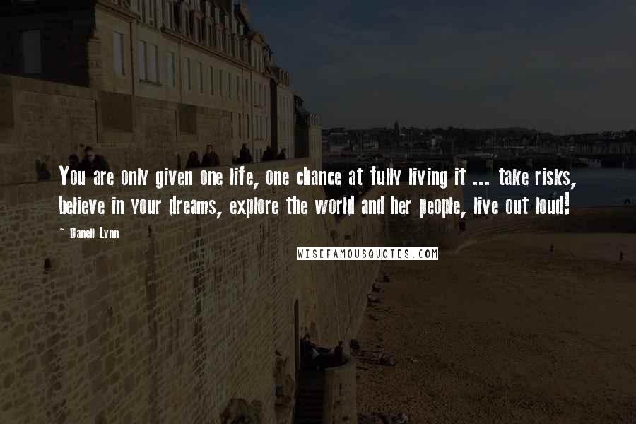 Danell Lynn Quotes: You are only given one life, one chance at fully living it ... take risks, believe in your dreams, explore the world and her people, live out loud!