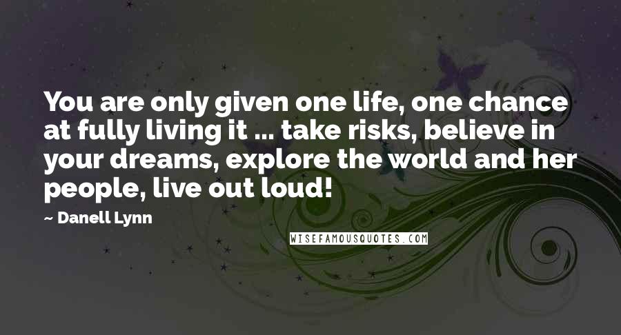 Danell Lynn Quotes: You are only given one life, one chance at fully living it ... take risks, believe in your dreams, explore the world and her people, live out loud!