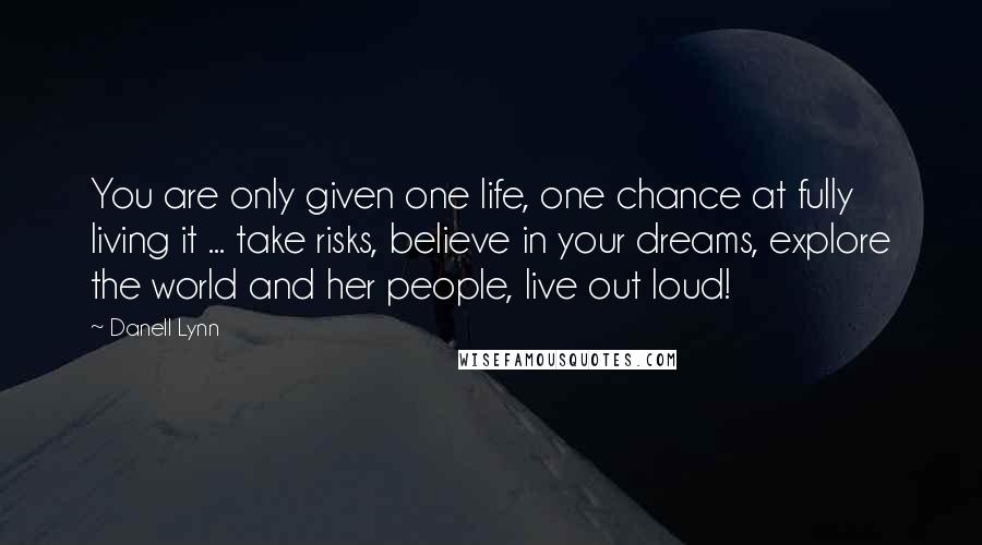 Danell Lynn Quotes: You are only given one life, one chance at fully living it ... take risks, believe in your dreams, explore the world and her people, live out loud!