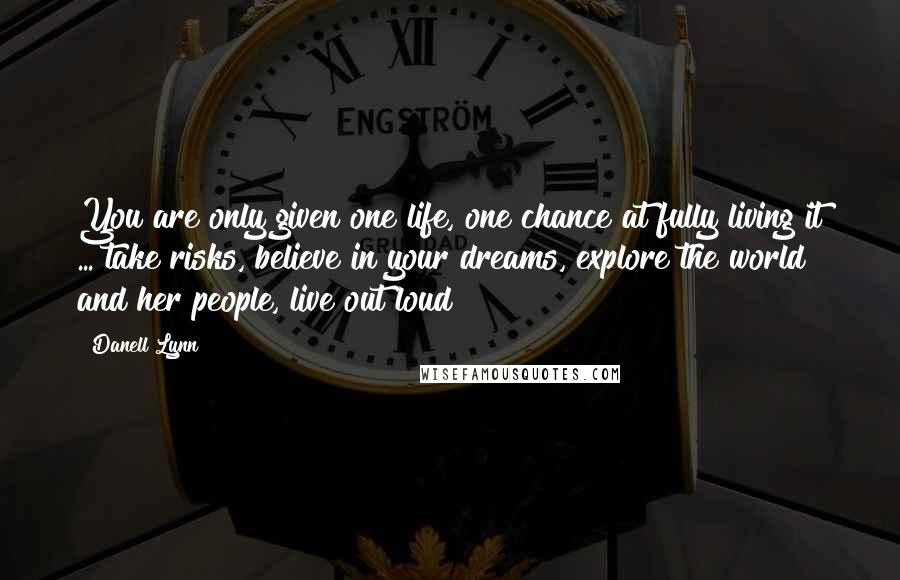 Danell Lynn Quotes: You are only given one life, one chance at fully living it ... take risks, believe in your dreams, explore the world and her people, live out loud!