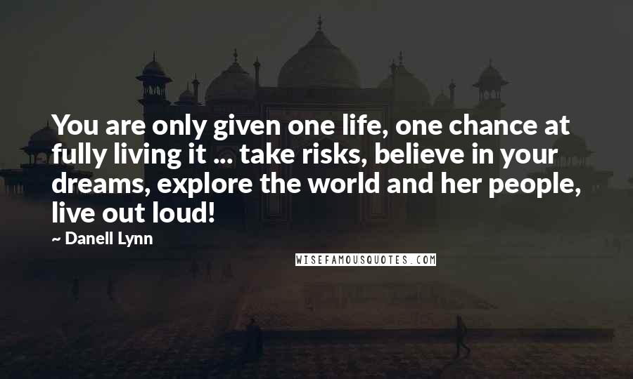 Danell Lynn Quotes: You are only given one life, one chance at fully living it ... take risks, believe in your dreams, explore the world and her people, live out loud!