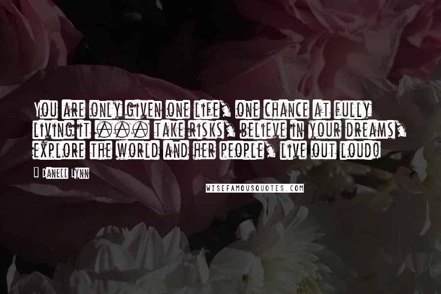 Danell Lynn Quotes: You are only given one life, one chance at fully living it ... take risks, believe in your dreams, explore the world and her people, live out loud!