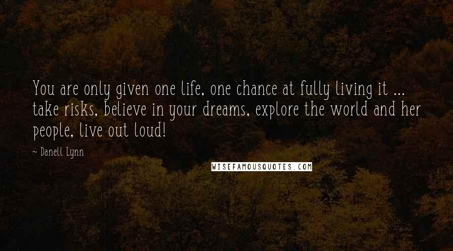 Danell Lynn Quotes: You are only given one life, one chance at fully living it ... take risks, believe in your dreams, explore the world and her people, live out loud!