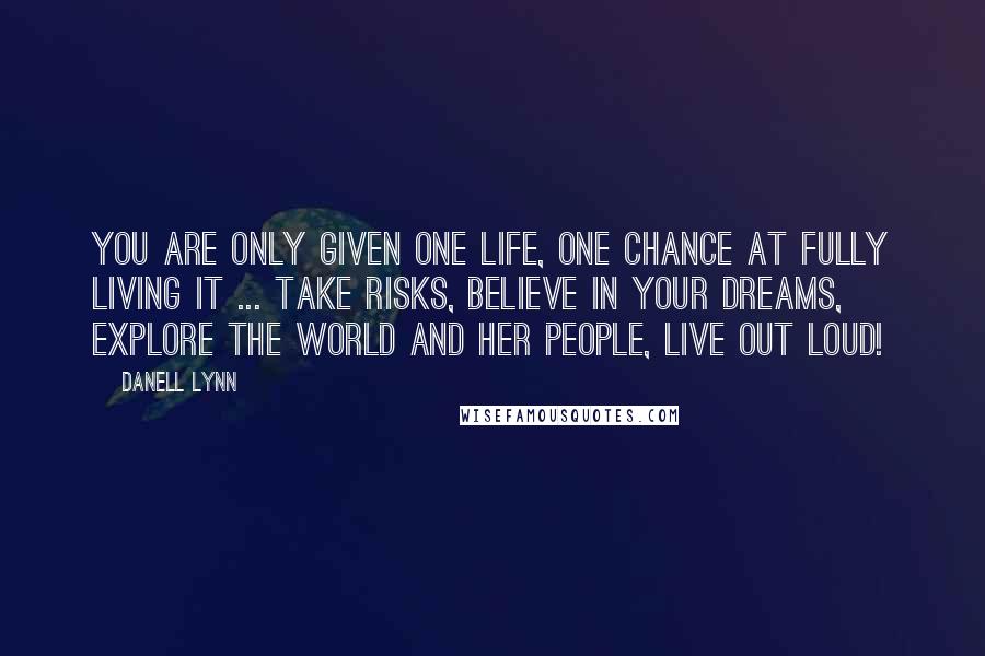 Danell Lynn Quotes: You are only given one life, one chance at fully living it ... take risks, believe in your dreams, explore the world and her people, live out loud!