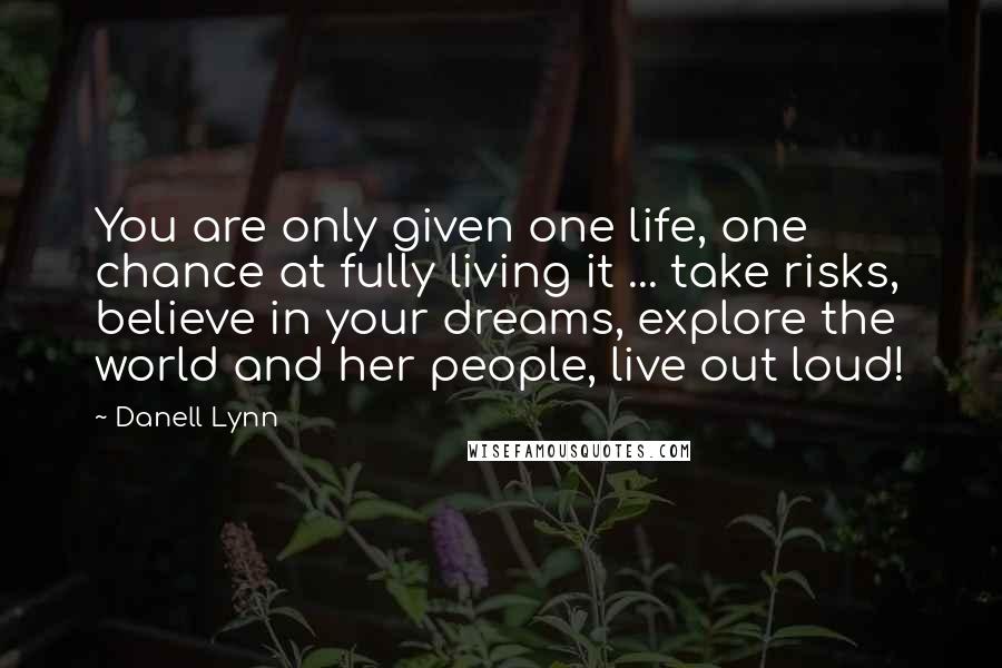 Danell Lynn Quotes: You are only given one life, one chance at fully living it ... take risks, believe in your dreams, explore the world and her people, live out loud!