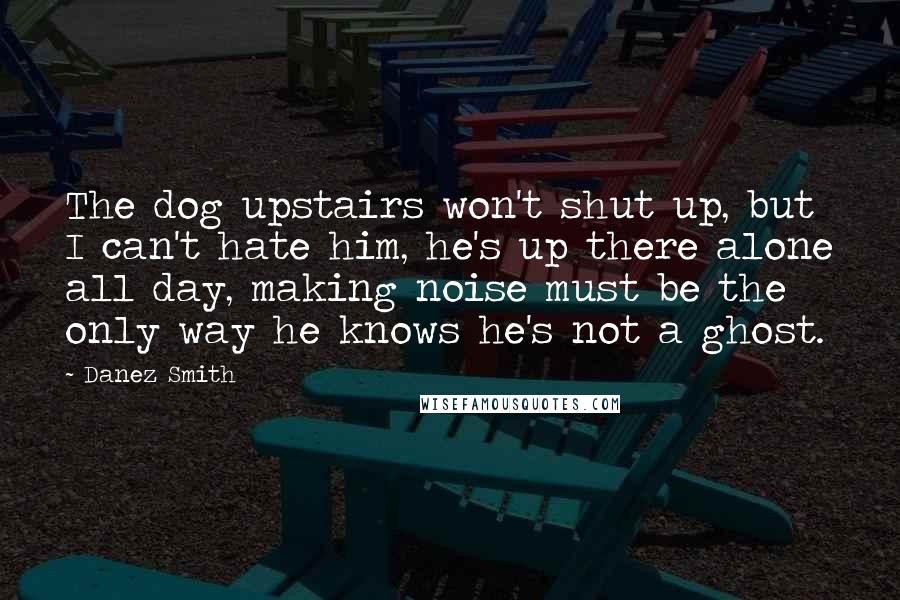 Danez Smith Quotes: The dog upstairs won't shut up, but I can't hate him, he's up there alone all day, making noise must be the only way he knows he's not a ghost.