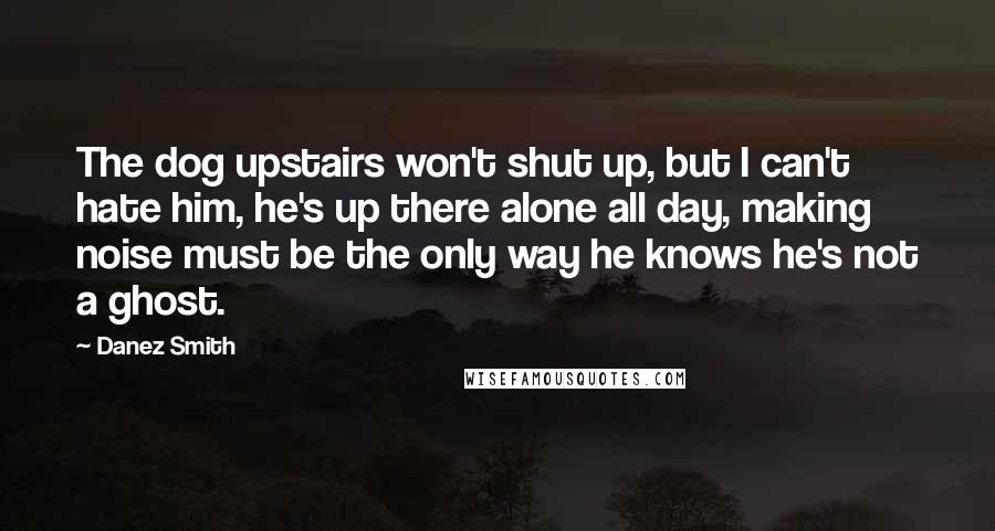 Danez Smith Quotes: The dog upstairs won't shut up, but I can't hate him, he's up there alone all day, making noise must be the only way he knows he's not a ghost.