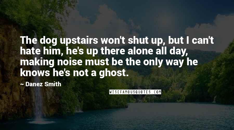 Danez Smith Quotes: The dog upstairs won't shut up, but I can't hate him, he's up there alone all day, making noise must be the only way he knows he's not a ghost.