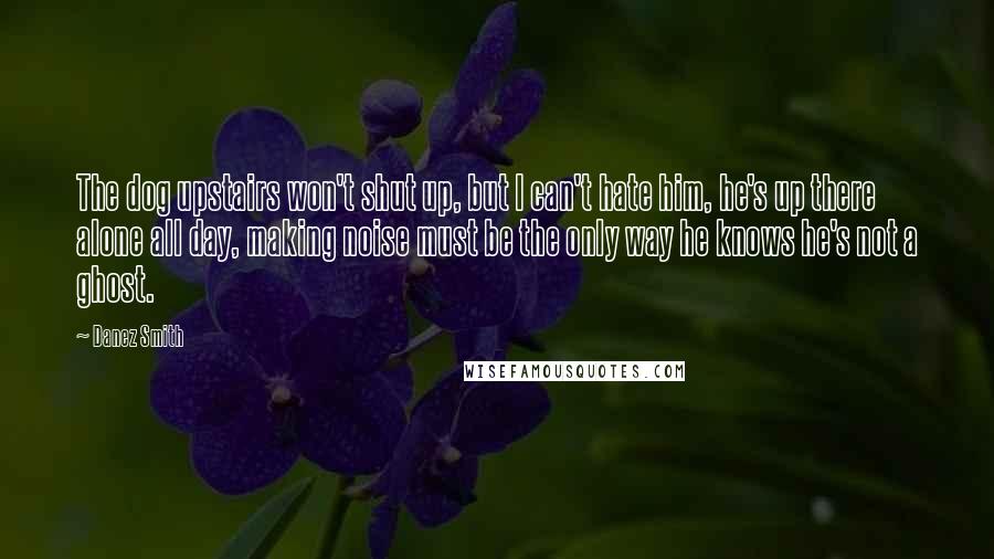 Danez Smith Quotes: The dog upstairs won't shut up, but I can't hate him, he's up there alone all day, making noise must be the only way he knows he's not a ghost.