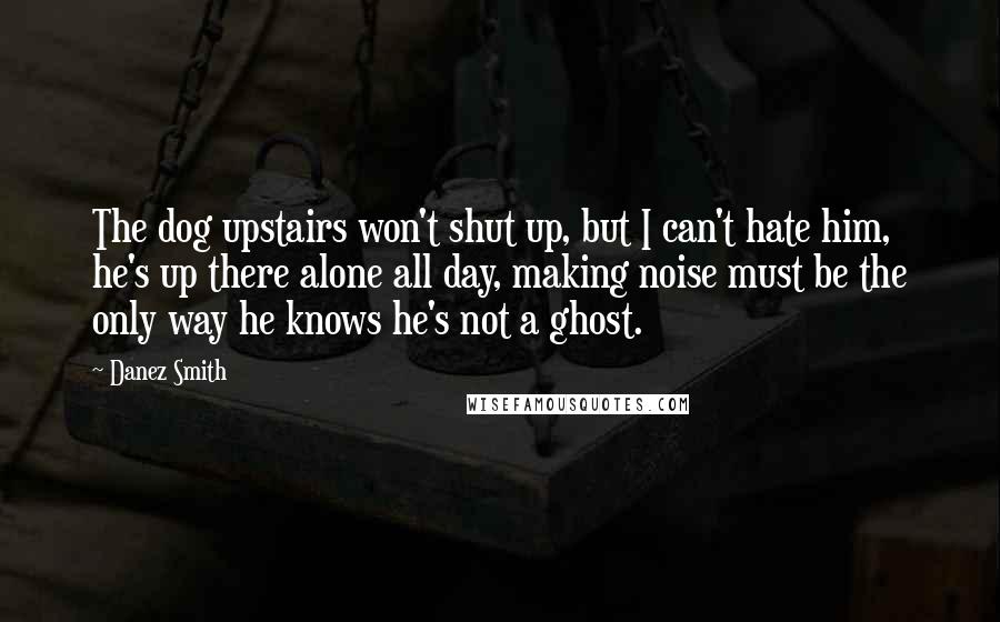 Danez Smith Quotes: The dog upstairs won't shut up, but I can't hate him, he's up there alone all day, making noise must be the only way he knows he's not a ghost.