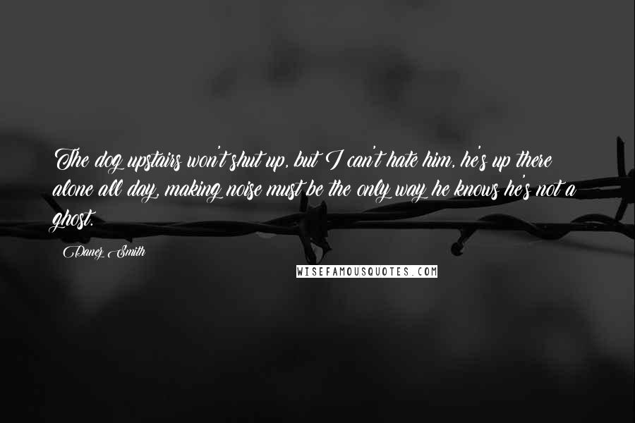 Danez Smith Quotes: The dog upstairs won't shut up, but I can't hate him, he's up there alone all day, making noise must be the only way he knows he's not a ghost.