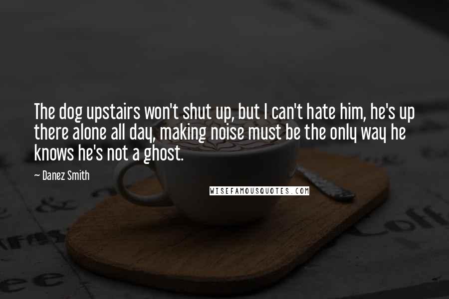 Danez Smith Quotes: The dog upstairs won't shut up, but I can't hate him, he's up there alone all day, making noise must be the only way he knows he's not a ghost.