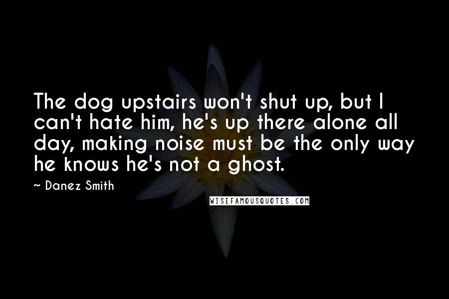 Danez Smith Quotes: The dog upstairs won't shut up, but I can't hate him, he's up there alone all day, making noise must be the only way he knows he's not a ghost.