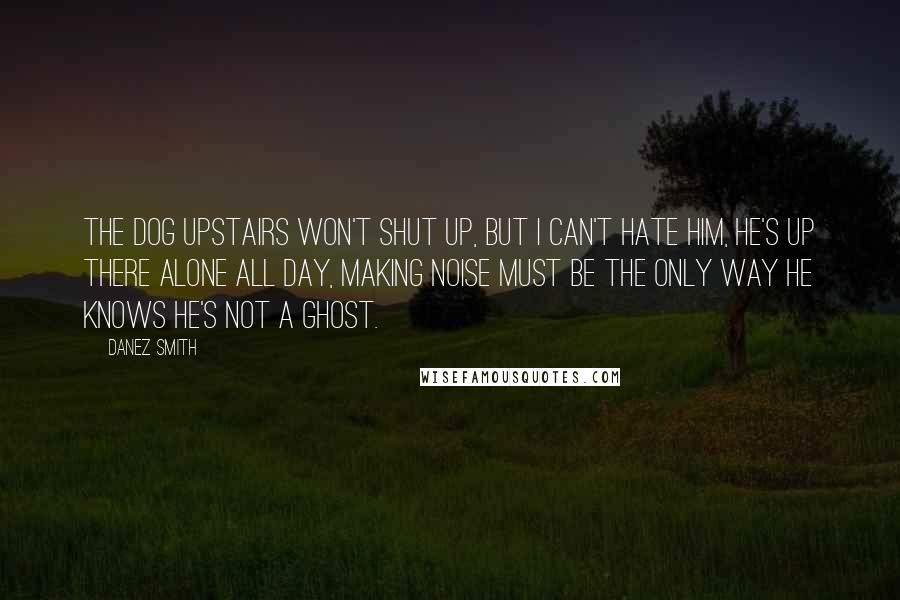 Danez Smith Quotes: The dog upstairs won't shut up, but I can't hate him, he's up there alone all day, making noise must be the only way he knows he's not a ghost.