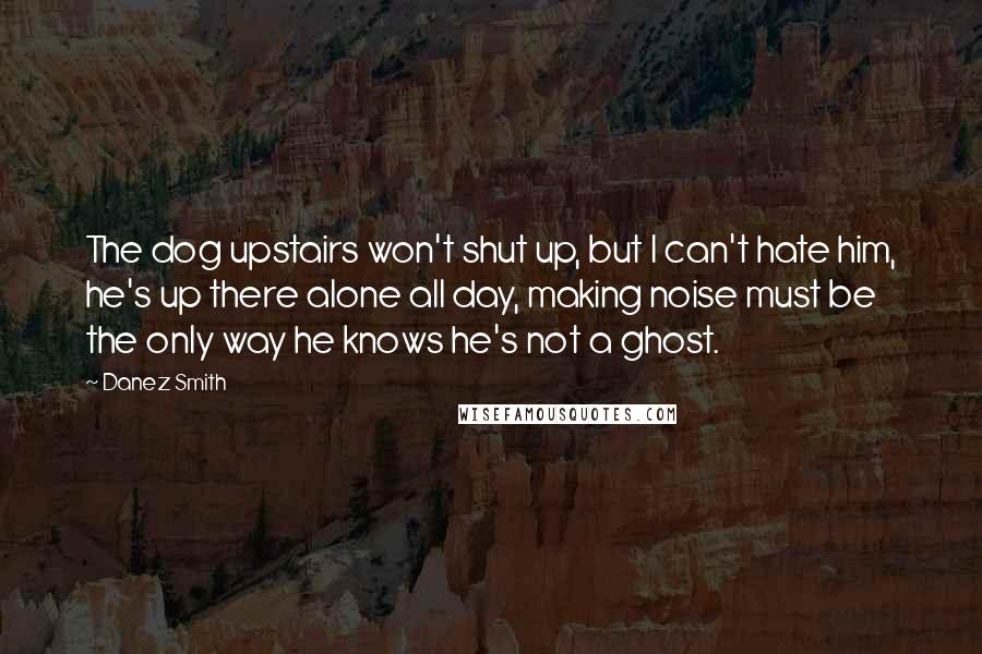 Danez Smith Quotes: The dog upstairs won't shut up, but I can't hate him, he's up there alone all day, making noise must be the only way he knows he's not a ghost.