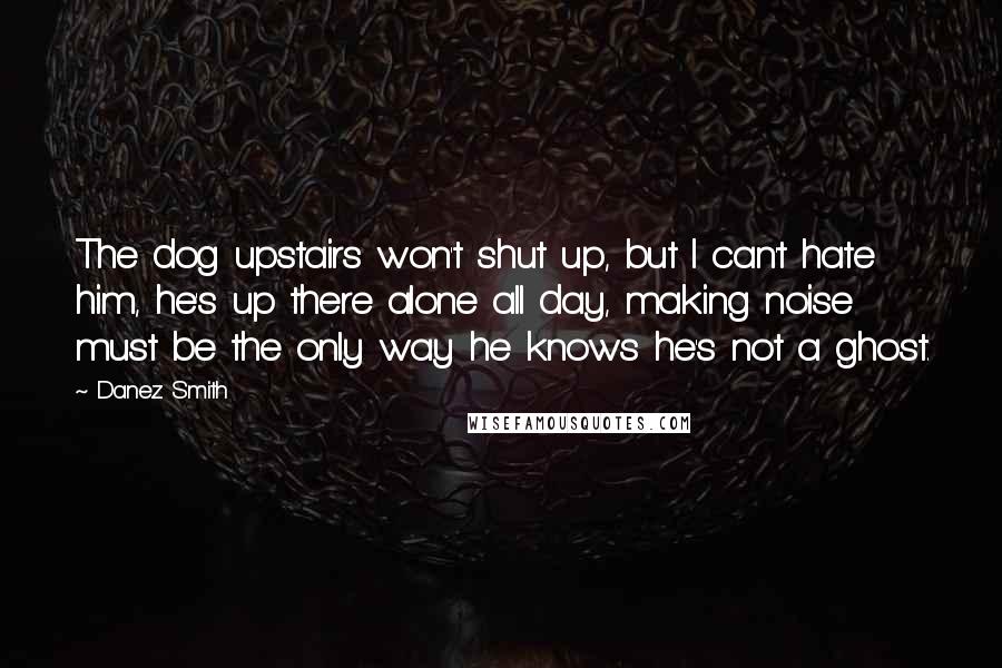 Danez Smith Quotes: The dog upstairs won't shut up, but I can't hate him, he's up there alone all day, making noise must be the only way he knows he's not a ghost.