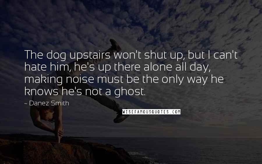 Danez Smith Quotes: The dog upstairs won't shut up, but I can't hate him, he's up there alone all day, making noise must be the only way he knows he's not a ghost.