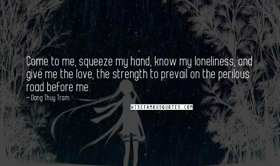 Dang Thuy Tram Quotes: Come to me, squeeze my hand, know my loneliness, and give me the love, the strength to prevail on the perilous road before me.