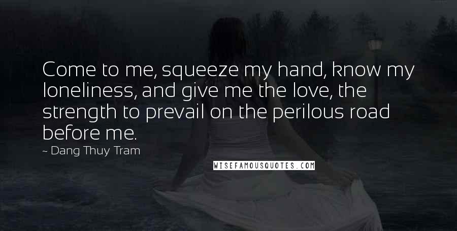 Dang Thuy Tram Quotes: Come to me, squeeze my hand, know my loneliness, and give me the love, the strength to prevail on the perilous road before me.