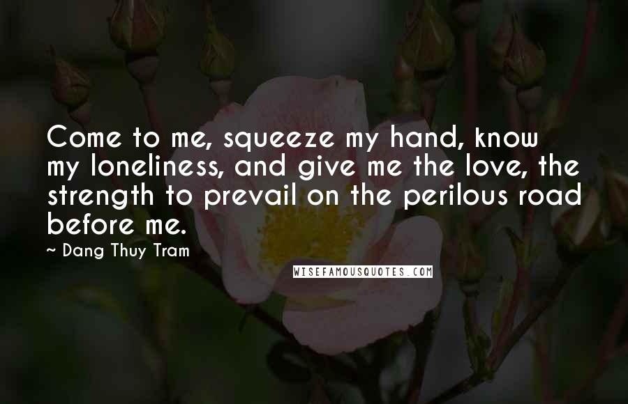 Dang Thuy Tram Quotes: Come to me, squeeze my hand, know my loneliness, and give me the love, the strength to prevail on the perilous road before me.