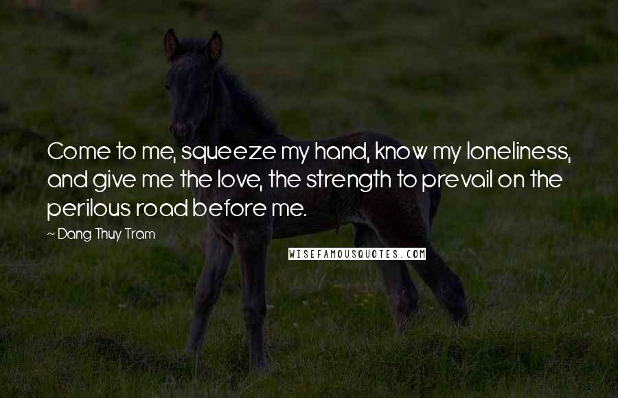 Dang Thuy Tram Quotes: Come to me, squeeze my hand, know my loneliness, and give me the love, the strength to prevail on the perilous road before me.