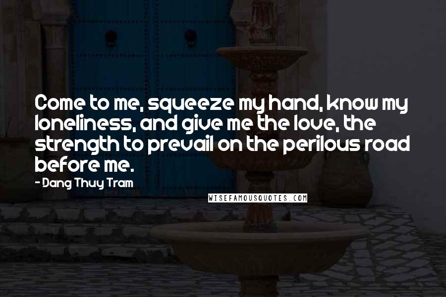 Dang Thuy Tram Quotes: Come to me, squeeze my hand, know my loneliness, and give me the love, the strength to prevail on the perilous road before me.