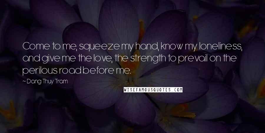 Dang Thuy Tram Quotes: Come to me, squeeze my hand, know my loneliness, and give me the love, the strength to prevail on the perilous road before me.