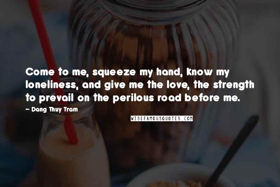 Dang Thuy Tram Quotes: Come to me, squeeze my hand, know my loneliness, and give me the love, the strength to prevail on the perilous road before me.