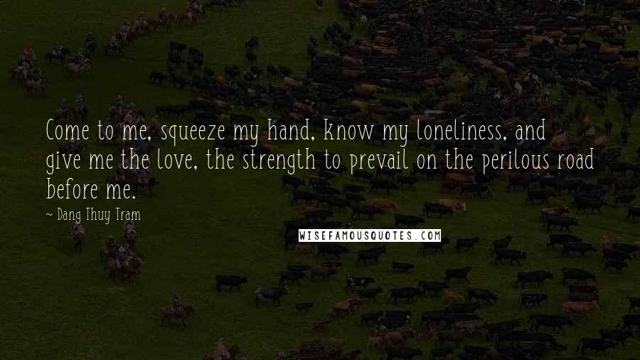 Dang Thuy Tram Quotes: Come to me, squeeze my hand, know my loneliness, and give me the love, the strength to prevail on the perilous road before me.