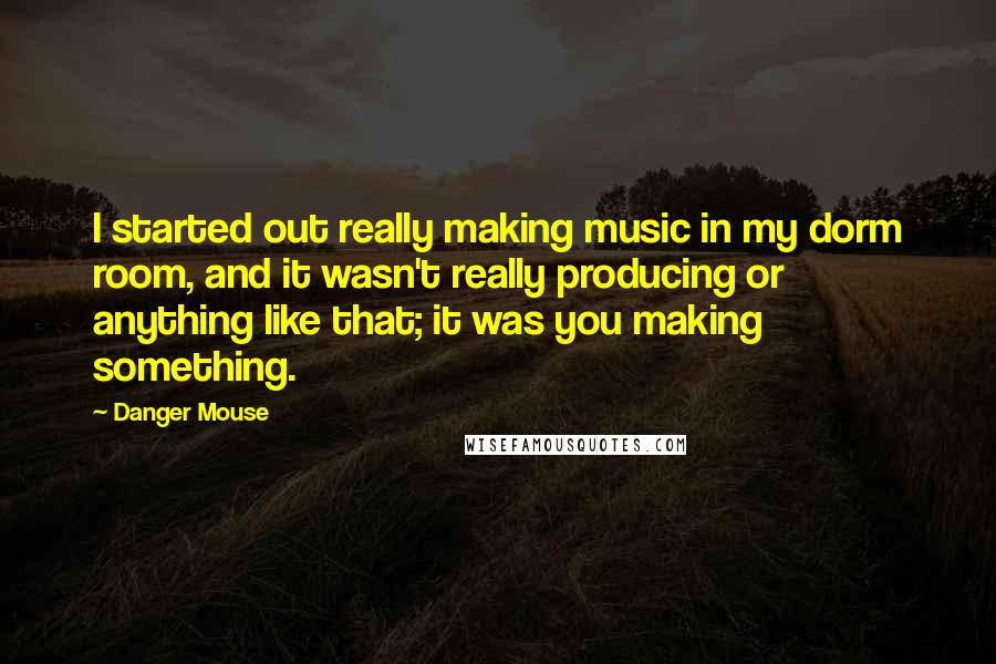 Danger Mouse Quotes: I started out really making music in my dorm room, and it wasn't really producing or anything like that; it was you making something.