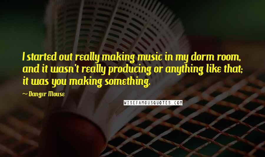 Danger Mouse Quotes: I started out really making music in my dorm room, and it wasn't really producing or anything like that; it was you making something.