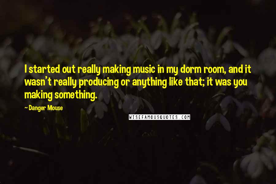 Danger Mouse Quotes: I started out really making music in my dorm room, and it wasn't really producing or anything like that; it was you making something.