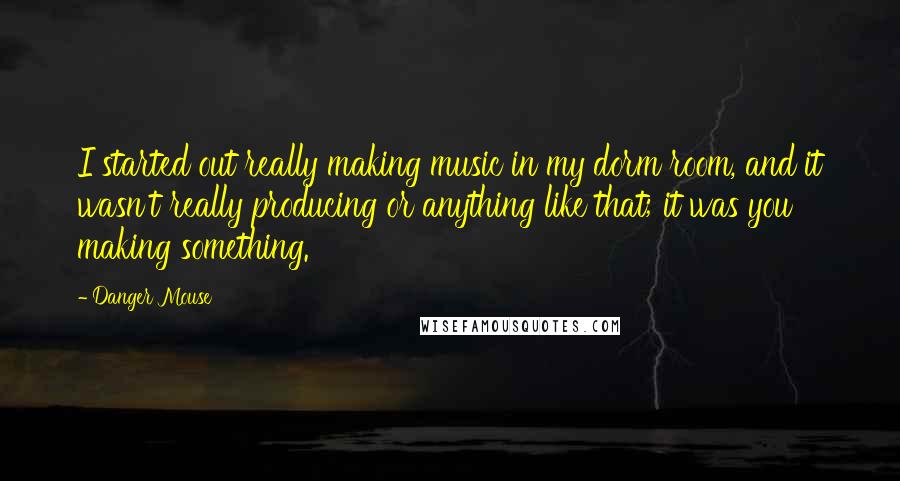 Danger Mouse Quotes: I started out really making music in my dorm room, and it wasn't really producing or anything like that; it was you making something.